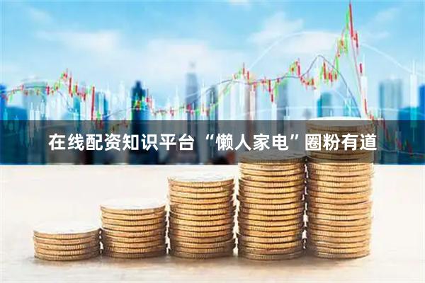 在线配资知识平台 “懒人家电”圈粉有道