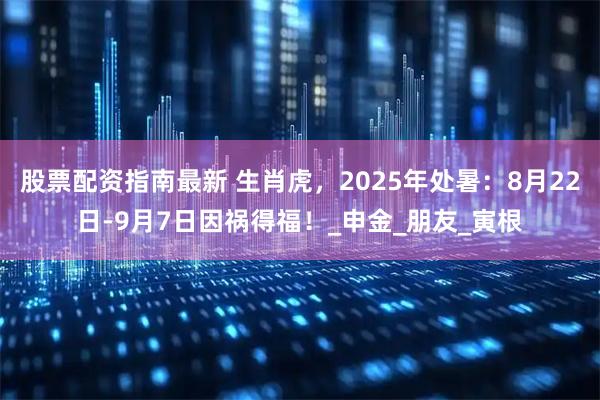 股票配资指南最新 生肖虎，2025年处暑：8月22日-9月7日因祸得福！_申金_朋友_寅根