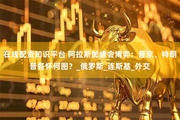 在线配资知识平台 阿拉斯加峰会博弈：普京、特朗普各怀何图？_俄罗斯_连斯基_外交