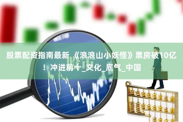 股票配资指南最新 《浪浪山小妖怪》票房破10亿！冲进前十_文化_底气_中国