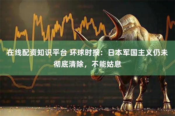 在线配资知识平台 环球时报：日本军国主义仍未彻底清除，不能姑息