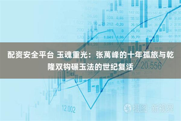 配资安全平台 玉魂重光：张萬峰的十年孤旅与乾隆双钩碾玉法的世纪复活