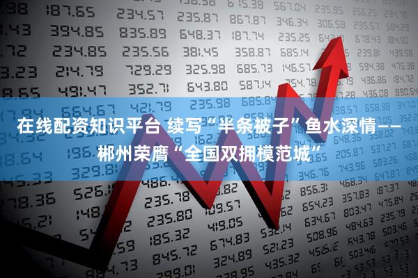 在线配资知识平台 续写“半条被子”鱼水深情——郴州荣膺“全国双拥模范城”
