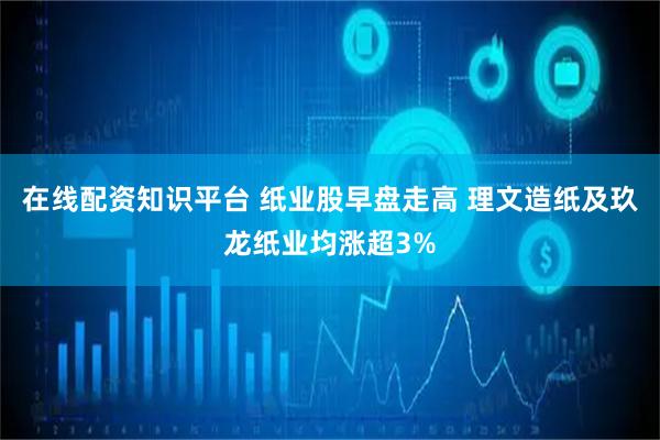 在线配资知识平台 纸业股早盘走高 理文造纸及玖龙纸业均涨超3%