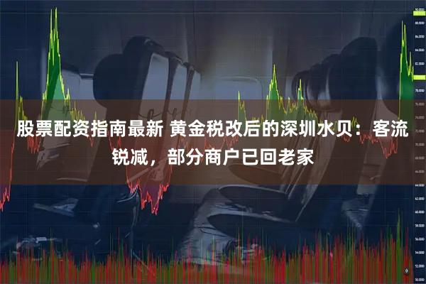 股票配资指南最新 黄金税改后的深圳水贝：客流锐减，部分商户已回老家