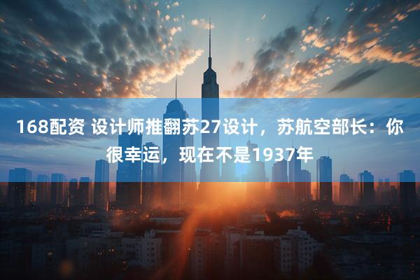168配资 设计师推翻苏27设计，苏航空部长：你很幸运，现在不是1937年