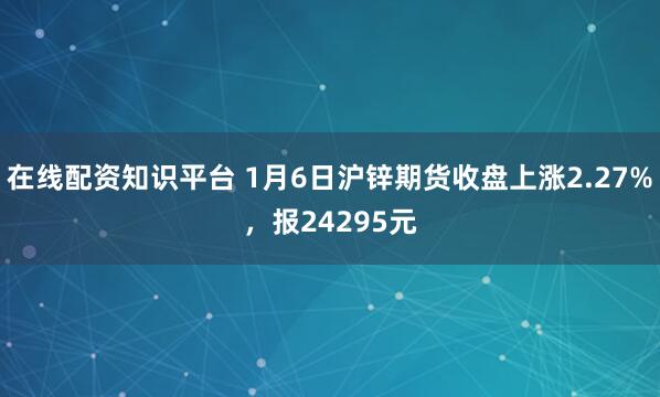 在线配资知识平台 1月6日沪锌期货收盘上涨2.27%，报24295元