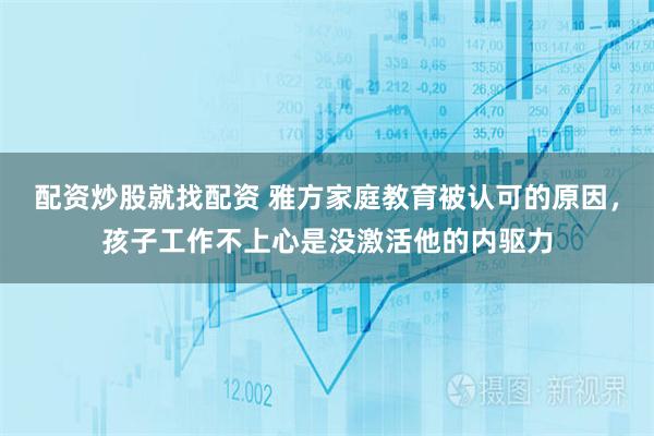 配资炒股就找配资 雅方家庭教育被认可的原因，孩子工作不上心是没激活他的内驱力