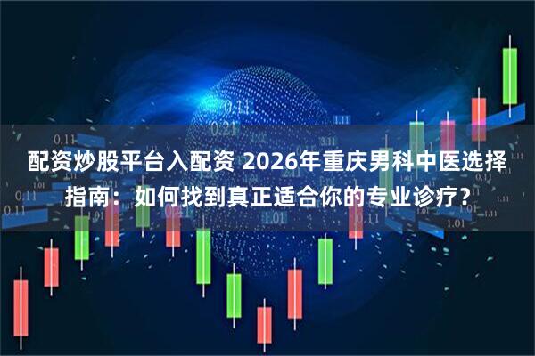 配资炒股平台入配资 2026年重庆男科中医选择指南：如何找到真正适合你的专业诊疗？
